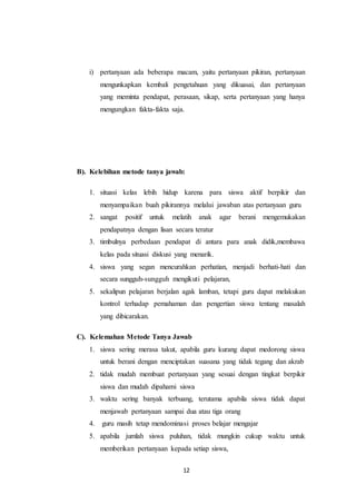 i) pertanyaan ada beberapa macam, yaitu pertanyaan pikiran, pertanyaan 
mengunkapkan kembali pengetahuan yang dikuasai, dan pertanyaan 
yang meminta pendapat, perasaan, sikap, serta pertanyaan yang hanya 
mengungkan fakta-fakta saja. 
B). Kelebihan metode tanya jawab: 
1. situasi kelas lebih hidup karena para siswa aktif berpikir dan 
menyampaikan buah pikirannya melalui jawaban atas pertanyaan guru 
2. sangat positif untuk melatih anak agar berani mengemukakan 
pendapatnya dengan lisan secara teratur 
3. timbulnya perbedaan pendapat di antara para anak didik,membawa 
kelas pada situasi diskusi yang menarik. 
4. siswa yang segan mencurahkan perhatian, menjadi berhati-hati dan 
secara sungguh-sungguh mengikuti pelajaran, 
5. sekalipun pelajaran berjalan agak lamban, tetapi guru dapat melakukan 
kontrol terhadap pemahaman dan pengertian siswa tentang masalah 
yang dibicarakan. 
C). Kelemahan Metode Tanya Jawab 
1. siswa sering merasa takut, apabila guru kurang dapat medorong siswa 
untuk berani dengan menciptakan suasana yang tidak tegang dan akrab 
2. tidak mudah membuat pertanyaan yang sesuai dengan tingkat berpikir 
siswa dan mudah dipahami siswa 
3. waktu sering banyak terbuang, terutama apabila siswa tidak dapat 
menjawab pertanyaan sampai dua atau tiga orang 
4. guru masih tetap mendominasi proses belajar mengajar 
5. apabila jumlah siswa puluhan, tidak mungkin cukup waktu untuk 
memberikan pertanyaan kepada setiap siswa, 
12 
 
