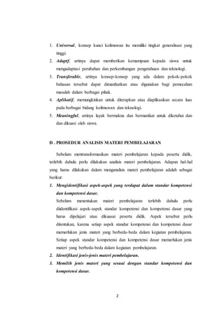 1. Universal, konsep kunci keilmuwan itu memiliki tingkat generalisasi yang 
2 
tinggi. 
2. Adaptf, artinya dapat memberikan kemampuan kepada siswa untuk 
mengadaptasi perubahan dan perkembangan pengetahuan dan teknologi. 
3. Transferable, artinya konsep-konsep yang ada dalam pokok-pokok 
bahasan tersebut dapat dimanfaatkan atau digunakan bagi pemecahan 
masalah dalam berbagai pihak. 
4. Aplikatif, memungkinkan untuk diterapkan atau diaplikasikan secara luas 
pada berbagai bidang keilmuwan dan teknologi. 
5. Meaningful, artinya layak bermakna dan bermanfaat untuk diketahui dan 
dan dikuasi oleh siswa. 
D . PROSEDUR ANALISIS MATERI PEMBELAJARAN 
Sebelum mentransformasikan materi pembelajaran kepada peserta didik, 
terlebih dahulu perlu dilakukan analisis materi pembelajaran. Adapun hal-hal 
yang harus dilakukan dalam menganalisis materi pembelajaran adalah sebagai 
berikut: 
1. Mengidentifikasi aspek-aspek yang terdapat dalam standar kompetensi 
dan kompetensi dasar. 
Sebelum menentukan materi pembelajaran terlebih dahulu perlu 
diidentifikasi aspek-aspek standar kompetensi dan kompetensi dasar yang 
harus dipelajari atau dikuasai peserta didik. Aspek tersebut perlu 
ditentukan, karena setiap aspek standar kompetensi dan kompetensi dasar 
memerlukan jenis materi yang berbeda-beda dalam kegiatan pembelajaran. 
Setiap aspek standar kompetensi dan kompetensi dasar memerlukan jenis 
materi yang berbeda-beda dalam kegiatan pembelajaran. 
2. Identifikasi jenis-jenis materi pembelajaran. 
3. Memilih jenis materi yang sesuai dengan standar kompetensi dan 
kompetensi dasar. 
 