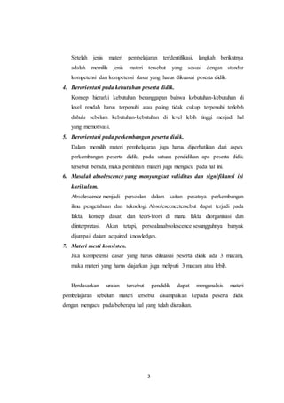 Setelah jenis materi pembelajaran teridentifikasi, langkah berikutnya 
adalah memilih jenis materi tersebut yang sesuai dengan standar 
kompetensi dan kompetensi dasar yang harus dikuasai peserta didik. 
4. Berorientasi pada kebutuhan peserta didik. 
Konsep hierarki kebutuhan beranggapan bahwa kebutuhan-kebutuhan di 
level rendah harus terpenuhi atau paling tidak cukup terpenuhi terlebih 
dahulu sebelum kebutuhan-kebutuhan di level lebih tinggi menjadi hal 
yang memotivasi. 
5. Berorientasi pada perkembangan peserta didik. 
Dalam memilih materi pembelajaran juga harus diperhatikan dari aspek 
perkembangan peserta didik, pada satuan pendidikan apa peserta didik 
tersebut berada, maka pemilihan materi juga mengacu pada hal ini. 
6. Masalah absolescence yang menyangkut validitas dan signifikansi isi 
kurikulum. 
Absolescence menjadi persoalan dalam kaitan pesatnya perkembangan 
ilmu pengetahuan dan teknologi. Absolescencetersebut dapat terjadi pada 
fakta, konsep dasar, dan teori-teori di mana fakta diorganisasi dan 
diinterpretasi. Akan tetapi, persoalanabsolescence sesungguhnya banyak 
dijumpai dalam acquired knowledges. 
3 
7. Materi mesti konsisten. 
Jika kompetensi dasar yang harus dikuasai peserta didik ada 3 macam, 
maka materi yang harus diajarkan juga meliputi 3 macam atau lebih. 
Berdasarkan uraian tersebut pendidik dapat menganalisis materi 
pembelajaran sebelum materi tersebut disampaikan kepada peserta didik 
dengan mengacu pada beberapa hal yang telah diuraikan. 
 