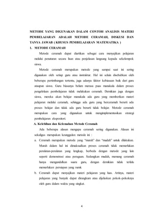 METODE YANG DIGUNAKAN DALAM CONTOH ANALISIS MATERI 
PEMBELAJARAN ADALAH METODE CERAMAH, DISKUSI DAN 
TANYA JAWAB ( KHUSUS PEMBELAJARAN MATEMATIKA ) 
1. METODE CERAMAH 
Metode ceramah dapat diartikan sebagai cara menyajikan pelajaran 
melalui penuturan secara lisan atau penjelasan langsung kepada sekelompok 
siswa. 
Metode ceramah merupakan metode yang sampai saat ini sering 
digunakan oleh setiap guru atau instruktur. Hal ini selain disebabkan oleh 
beberapa pertimbangan tertentu, juga adanya faktor kebiasaan baik dari guru 
ataupun siswa. Guru biasanya belum merasa puas manakala dalam proses 
pengelolaan pembelajaran tidak melakukan ceramah. Demikian juga dengan 
siswa, mereka akan belajar manakala ada guru yang memberikan materi 
pelajaran melalui ceramah, sehingga ada guru yang berceramah berarti ada 
proses belajar dan tidak ada guru berarti tidak belajar. Metode ceramah 
merupakan cara yang digunakan untuk mengimplementasikan strategi 
pembelajaran ekspositori. 
A. Kelebihan dan Kelemahan Metode Ceramah 
Ada beberapa alasan mengapa ceramah sering digunakan. Alasan ini 
sekaligus merupakan keunggulan metode ini : 
a. Ceramah merupakan metode yang “murah” dan “mudah” untuk dilakukan. 
Murah dalam hal ini dimaksudkan proses ceramah tidak memerlukan 
peralatan-peralatan yang lengkap, berbeda dengan metode yang lain 
seperti demonstrasi atau peragaan. Sedangkan mudah, memang ceramah 
hanya mengandalkan suara guru, dengan demikian tidak terlalu 
memerlukan persiapan yang rumit. 
b. Ceramah dapat menyajikan materi pelajaran yang luas. Artinya, materi 
pelajaran yang banyak dapat dirangkum atau dijelaskan pokok-pokoknya 
oleh guru dalam waktu yang singkat. 
4 
 