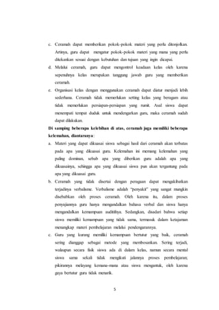 c. Ceramah dapat memberikan pokok-pokok materi yang perlu ditonjolkan. 
Artinya, guru dapat mengatur pokok-pokok materi yang mana yang perlu 
ditekankan sesuai dengan kebutuhan dan tujuan yang ingin dicapai. 
d. Melalui ceramah, guru dapat mengontrol keadaan kelas oleh karena 
sepenuhnya kelas merupakan tanggung jawab guru yang memberikan 
ceramah. 
e. Organisasi kelas dengan menggunakan ceramah dapat diatur menjadi lebih 
sederhana. Ceramah tidak memerlukan setting kelas yang beragam atau 
tidak memerlukan persiapan-persiapan yang rumit. Asal siswa dapat 
menempati tempat duduk untuk mendengarkan guru, maka ceramah sudah 
dapat dilakukan. 
Di samping beberapa kelebihan di atas, ceramah juga memiliki beberapa 
kelemahan, diantaranya: 
a. Materi yang dapat dikuasai siswa sebagai hasil dari ceramah akan terbatas 
pada apa yang dikuasai guru. Kelemahan ini memang kelemahan yang 
paling dominan, sebab apa yang diberikan guru adalah apa yang 
dikuasainya, sehingga apa yang dikuasai siswa pun akan tergantung pada 
apa yang dikuasai guru. 
b. Ceramah yang tidak disertai dengan peragaan dapat mengakibatkan 
terjadinya verbalisme. Verbalisme adalah “penyakit” yang sangat mungkin 
disebabkan oleh proses ceramah. Oleh karena itu, dalam proses 
penyajiannya guru hanya mengandalkan bahasa verbal dan siswa hanya 
mengandalkan kemampuan auditifnya. Sedangkan, disadari bahwa setiap 
siswa memiliki kemampuan yang tidak sama, termasuk dalam ketajaman 
menangkap materi pembelajaran melalui pendengarannya. 
c. Guru yang kurang memiliki kemampuan bertutur yang baik, ceramah 
sering dianggap sebagai metode yang membosankan. Sering terjadi, 
walaupun secara fisik siswa ada di dalam kelas, namun secara mental 
siswa sama sekali tidak mengikuti jalannya proses pembelajaran; 
pikirannya melayang kemana-mana atau siswa mengantuk, oleh karena 
gaya bertutur guru tidak menarik. 
5 
 