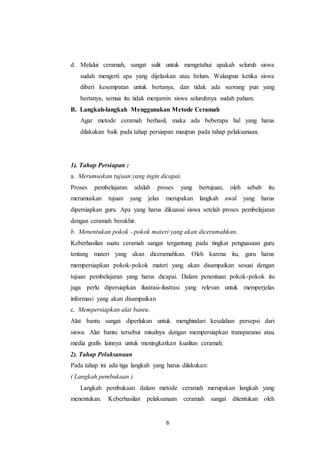 d. Melalui ceramah, sangat sulit untuk mengetahui apakah seluruh siswa 
sudah mengerti apa yang dijelaskan atau belum. Walaupun ketika siswa 
diberi kesempatan untuk bertanya, dan tidak ada seorang pun yang 
bertanya, semua itu tidak menjamin siswa seluruhnya sudah paham. 
B. Langkah-langkah Menggunakan Metode Ceramah 
Agar metode ceramah berhasil, maka ada beberapa hal yang harus 
dilakukan baik pada tahap persiapan maupun pada tahap pelaksanaan. 
1). Tahap Persiapan : 
a. Merumuskan tujuan yang ingin dicapai. 
Proses pembelajaran adalah proses yang bertujuan, oleh sebab itu 
merumuskan tujuan yang jelas merupakan langkah awal yang harus 
dipersiapkan guru. Apa yang harus dikuasai siswa setelah proses pembelajaran 
dengan ceramah berakhir. 
b. Menentukan pokok - pokok materi yang akan diceramahkan. 
Keberhasilan suatu ceramah sangat tergantung pada tingkat penguasaan guru 
tentang materi yang akan diceramahkan. Oleh karena itu, guru harus 
mempersiapkan pokok-pokok materi yang akan disampaikan sesuai dengan 
tujuan pembelajaran yang harus dicapai. Dalam penentuan pokok-pokok itu 
juga perlu dipersiapkan ilustrasi-ilustrasi yang relevan untuk memperjelas 
informasi yang akan disampaikan 
c. Mempersiapkan alat bantu. 
Alat bantu sangat diperlukan untuk menghindari kesalahan persepsi dari 
siswa. Alat bantu tersebut misalnya dengan mempersiapkan transparansi atau 
media grafis lainnya untuk meningkatkan kualitas ceramah. 
2). Tahap Pelaksanaan 
Pada tahap ini ada tiga langkah yang harus dilakukan: 
( Langkah pembukaan ) 
Langkah pembukaan dalam metode ceramah merupakan langkah yang 
menentukan. Keberhasilan pelaksanaan ceramah sangat ditentukan oleh 
6 
 