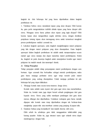 langkah ini. Ada beberapa hal yang harus diperhatikan dalam langkah 
pembukaan ini. 
1. Yakinkan bahwa siswa memahami tujuan yang akan dicapai. Oleh karena 
itu, guru perlu mengemukakan terlebih dahulu tujuan yang harus dicapai oleh 
siswa. Mengapa siswa harus paham akan tujuan yang ingin dicapai? Oleh 
karena tujuan akan mengarahkan segala aktivitas siswa, dengan demikian 
penjelasan tentang tujuan akan merangsang siswa untuk termotivasi mengikuti 
proses pembelajaran melalui ceramah itu. 
2. Lakukan langkah apersepsi, yaitu langkah menghubungkan materi pelajaran 
yang lalu dengan materi pelajaran yang akan disampaikan. Guna langkah 
apersepsi dalam langkah pembukaan ini adalah untuk mempersiapkan secara 
mental agar siswa mampu dan dapat menerima materi pembelajaran. Selain 
itu, langkah ini pada dasarnya langkah untuk menciptakan kondisi agar materi 
pelajaran itu mudah masuk dan menempel diotak. 
3) Tahap Penyajian 
Tahap penyajian adalah tahap penyampaian materi pembelajaran dengan cara 
bertutur. Agar ceramah kita berkualitas sebagai metode pembelajaran, maka 
guru harus menjaga perhatian siswa agar tetap terarah pada materi 
pembelajaran yang sedang disampaikan. Untuk menjaga perhatian ini ada 
beberapa hal yang dapat dilakukan: 
1. Menjaga kontak mata secara terus-menerus denga siswa. 
Kontak mata adalah suatu isyarat dari guru agar siswa mau memerhatikan. 
Selain itu, kontak mata juga dapat berarti sebuah penghargaan dari guru 
kepada siswa. Siswa yang selalu mendapat pandangan dari guru akan 
merasa dihargai dan diperhatikan. Usahakan walaupun guru harus menulis 
dipapan tulis kontak mata tetap diperhatikan dengan tak berlama-lama 
menghadap papan tulis atau membuat catatan yang panjang di papan tulis. 
2. Gunakan bahasa yang komunikatif dan mudah dicerna oleh sswa. 
Oleh sebab itu sebaiknya guru tidak menggunakan istilah-istilah yang 
kurang populer. Selain itu, jaga intonasi suara agar seluruh siswa dapat 
mendengarnya dengan baik. 
7 
 