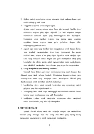 3. Sajikan materi pembelajaran secara sistematis, tidak meloncat-loncat agar 
8 
mudah ditangkap oleh siswa. 
4. Tanggapilah respons siswa dengan segera. 
Artinya, sekecil apapun respons siswa harus kita tanggapi. Apabila siswa 
memberika respons yang tepat, segeralah kita beri penguatan dengan 
memberikan semacam pujian yang membanggakan hati. Sedangkan. 
Seandainya siswa memberi respons yang kurang tepat, segeralah 
tunjukkan bahwa respons siswa perlu perbaikan dengan tidak 
menyinggung perasaan siswa. 
5. Jagalah agar kelas tetap kondusif dan menggairahkan untuk belajar. Kelas 
yang kondusif memungkinkan siswa tetap bersemangat dan penuh 
motivasi untuk belajar. Cara yang dapat digunakan untuk menjaga agar 
kelas tetap kondusif adalah dengan cara guru menunjukkan sikap yang 
bersahabat dan akrab, penuh gairah menyampaikan materi pembelajaran, 
serta sekali-kali memberikan humor-humor yang segar dan menyenankan. 
4). Tahap mengakhiri atau menutup ceramah: 
Ceramah harus ditutup agar materi pembelajaran yang sudah dipahami dan 
dikuasai siswa tidak terbang kembali. Ciptakanlah kegiatan-kegiatan yang 
memungkinkan siswa tetap mengingat materi pembelajaran. Hal-hal yang 
dapat dilakukan untuk keperluan tersebut diantaranya: 
1. Membimbing siswa untuk menarik kesimpulan atau merangkum materi 
pelajaran yang baru saja disampaikan 
2. Merangsang siswa untuk dapat menanggapi atau memberi semacam ulasan 
tentang materi pembelajaran yang telah disampaikan 
3. Melakukan evaluasi untuk mengetahui kemampuan siswa menguasai 
materi pembelajaran yang baru saja disampaikan 
2. METODE DISKUSI 
Metode diskusi adalah suatu cara mengajar dengan cara memecahkan 
masalah yang dihadapi, baik dua orang atau lebih yang masing-masing 
mengajukan argumentasinya untuk memperkuat pendapatnya. 
 
