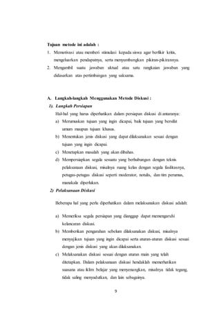 Tujuan metode ini adalah : 
1. Memotivasi atau memberi stimulasi kepada siswa agar berfikir kritis, 
mengeluarkan pendapatnya, serta menyumbangkan pikiran-pikirannya. 
2. Mengambil suatu jawaban aktual atau satu rangkaian jawaban yang 
didasarkan atas pertimbangan yang saksama. 
A. Langkah-langkah Menggunakan Metode Diskusi : 
1). Langkah Persiapan 
Hal-hal yang harus diperhatikan dalam persiapan diskusi di antaranya: 
a) Merumuskan tujuan yang ingin dicapai, baik tujuan yang bersifat 
umum maupun tujuan khusus. 
b) Menentukan jenis diskusi yang dapat dilaksanakan sesuai dengan 
9 
tujuan yang ingin dicapai. 
c) Menetapkan masalah yang akan dibahas. 
d) Mempersiapkan segala sesuatu yang berhubungan dengan teknis 
pelaksanaan diskusi, misalnya ruang kelas dengan segala fasilitasnya, 
petugas-petugas diskusi seperti moderator, notulis, dan tim perumus, 
manakala diperlukan. 
2) Pelaksanaan Diskusi 
Beberapa hal yang perlu diperhatikan dalam melaksanakan diskusi adalah: 
a) Memeriksa segala persiapan yang dianggap dapat memengaruhi 
kelancaran diskusi. 
b) Memberikan pengarahan sebelum dilaksanakan diskusi, misalnya 
menyajikan tujuan yang ingin dicapai serta aturan-aturan diskusi sesuai 
dengan jenis diskusi yang akan dilaksanakan. 
c) Melaksanakan diskusi sesuai dengan aturan main yang telah 
ditetapkan. Dalam pelaksanaan diskusi hendaklah memerhatikan 
suasana atau iklim belajar yang menyenangkan, misalnya tidak tegang, 
tidak saling menyudutkan, dan lain sebagainya. 
 