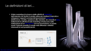 Le definizioni di ieri… Il Web marketing è la branca delle attività di  marketing  dell’azienda che sfrutta il canale online per studiare il mercato e sviluppare i rapporti commerciali (promozione/ pubblicità , distribuzione, vendita, assistenza alla clientela, etc.) tramite il  Web . Solitamente le attività di web marketing si traducono nella realizzazione di un  sito internet  e la sua promozione, in questo modo l'azienda presidia il canale web attirando i visitatori interessati ai suoi prodotti/servizi. 