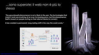 … sono superate: il web non è più lo stesso “ The groundswell phenomenon is not a flash in the pan. The technologies that make it work are evolving at an ever-increasing pace, but the phenomenon itself  is based on people acting on their eternal desire to connect.  It has created a permanent, long-lasting shift in the way the world works.” 