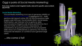 Oggi si parla di Social Media Marketing: Social Media Marketing Il Social Media Marketing si occupa di generare visibilità sui  Social media ,  Comunità Virtuali  e aggregatori 2.0. , dalla gestione dei rapporti online (PR 2.0) all'ottimizzazione delle pagine web fatta per i Social Media (SMO, Social Media Optimization, per indicare tutta la gestione della comunicazione integrata sulle diverse piattaforme che il Web 2.0 mette continuamente a disposizione. La caratteristica di queste piattaforme è che la proprietà delle stesse non è dell'azienda (o persona) che intende instaurare tali relazioni, e i contenuti sono generati dagli utenti.  From mass media to small, targeted media, relevant to specific users/contexts (eg Gmail) … Ma come si fa? 