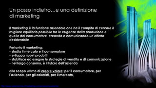 Un passo indietro…e una definizione di marketing ll marketing è la funzione aziendale che ha il compito di cercare il migliore equilibrio possibile tra le esigenze della produzione e quelle del consumatore, creando e comunicando un’offerta desiderabile Pertanto il marketing: - studia il mercato e il consumatore - sviluppa nuovi prodotti - stabilisce ed esegue le strategie di vendita e di comunicazione - nel largo consumo, è il fulcro dell’azienda allo scopo ultimo di  creare valore : per il consumatore, per l’azienda, per gli azionisti, per il mercato,  