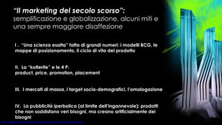 “ Il marketing del secolo scorso”:  semplificazione e globalizzazione, alcuni miti e una sempre maggiore disaffezione l .  “Una scienza esatta” fatta di grandi numeri: i modelli BCG, le mappe di posizionamento, il ciclo di vita del prodotto II.  La “kotlerite” e le 4 P:  product, price, promotion, placement  III.  I mercati di massa, i target socio-demografici, l’omologazione IV.  La pubblicità iperbolica (al limite dell’ingannevole): prodotti che non soddisfano veri bisogni, ma creano artificialmente dei bisogni 