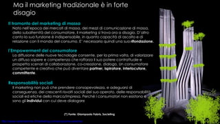Ma il marketing tradizionale è in forte disagio Il tramonto del marketing di massa Nato nell’epoca dei mercati di massa, dei mezzi di comunicazione di massa, della subalternità del consumatore, il marketing si trova ora a disagio. D’altro canto la sua funzione è indispensabile, in quanto capacità di ascolto e di relazione con il mondo del consumo. E’ necessaria quindi una sua  rifondazione. l’Empowerment del consumatore La diffusione delle nuove tecnologie consente, per la prima volta, di valorizzare un diffuso sapere e competenza che rafforza il suo potere contrattuale e prospetta scenari di collaborazione, co-creazione, dialogo. Un consumatore competente e creativo che può diventare  partner, ispiratore, interlocutore, committente . Responsabilità sociali Il marketing non può che prendere consapevolezza, e adeguarsi di conseguenza, dei crescenti risvolti sociali del suo operato, delle responsabilità sociali ed etiche della marca/impresa. Perché i consumatori non esistono e sono gli  individui  con cui deve dialogare   (*) Fonte: Giampaolo Fabris, Societing  
