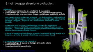 E molti blogger si sentono a disagio… Diffidenza Verso le interferenze della propria libertà di espressione Verso l’effetto dei contenuti commerciali sulla linea editoriale del blog Verso le aziende, che vorrebbero ricavare dai blogger pubblicità gratuita ... non avevo nessun motivo per scriverne ... mi è dispiaciuto che lo spirito di community ed interazione fortemente opinioned dei blogger non sia stato sfruttato. I blogger ... dopo un po' che ascoltano e basta si stufano (MdMS) ... scrivere un post in cui accidentalmente parlavo del prodotto mi sembrava ingenuo, le lettrici sanno distinguere tra post forzato e post genuino. ... credo che qualsiasi messaggio promozionale debba essere distinto da messaggi editoriali (Itmom) ... si vuole scambiare promozione a prodotti con visibilità e inviti a cene e/o incontri. ... a livello di onestà intellettuale non mi piace (Panz) E in generale Insofferenza del “pubblico” Verso le strategie di push e le strategie di massificazione Verso l’interruzione Verso la pubblicità stereotipata 