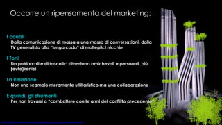Occorre un ripensamento del marketing: I canali Dalla comunicazione di massa a una massa di conversazioni, dalla TV generalista alla “lunga coda” di molteplici nicchie I Toni Da patriarcali e didascalici diventano amichevoli e personali, più (auto)ironici La Relazione Non uno scambio meramente utilitaristico ma una collaborazione E quindi, gli strumenti Per non trovarsi a “combattere con le armi del conflitto precedente” 