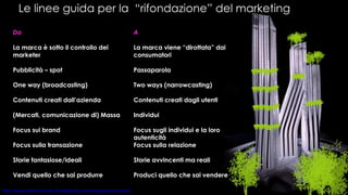 Le linee guida per la  “rifondazione” del marketing A La marca viene “dirottata” dai consumatori Passaparola Two ways (narrowcasting)  Contenuti creati dagli utenti Individui Focus sugli individui e la loro autenticità Focus sulla relazione Storie avvincenti ma reali Produci quello che sai vendere Da La marca è sotto il controllo dei marketer Pubblicità – spot One way (broadcasting) Contenuti creati dall’azienda (Mercati, comunicazione di) Massa Focus sui brand Focus sulla transazione Storie fantasiose/ideali Vendi quello che sai produrre 