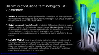 Un po’ di confusione terminologica…? Chiariamo: BANNER:   annuncio su una pagina web che propone un link alla pagina web dell'inserzionista. Il messaggio è costituito da un'immagine (GIF, JPEG), programmi o applicazioni in Java, ShockWave o Flash  BUZZ :  passaparola  ( word of mouth ),   che indica il diffondersi, attraverso una rete sociale, di informazioni e/o consigli tra consumatori. Il  buzz marketing  è l'insieme di operazioni di marketing non convenzionale volte ad aumentare il numero e il volume delle conversazioni riguardanti un prodotto o un servizio e, conseguentemente, ad accrescere la notorietà e la buona reputazione di una marca.   SOCIAL MEDIA :  termine generico che indica tecnologie e pratiche online che gli utenti adottano per condividere contenuti testuali, immagini, video e audio. Possono assumere differenti forme, inclusi Forum Internet, message board, Blog , wikis, podcast, immagini e video. Le tecnologie includono blogs, condivisione di immagini, videoblogs, wall-postings, email, instant messaging, music-sharing, crowdsourcing, e voice over IP.   