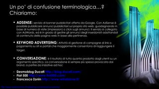 Un po’ di confusione terminologica…? Chiariamo: ADSENSE:   servizio di banner pubblicitari offerto da Google. Con AdSense è possibile pubblicare annunci pubblicitari sul proprio sito web, guadagnando in base al numero di visite (impression) o click sugli annunci. Il servizio è collegato con AdWords, ed è in grado di gestire gli annunci degli inserzionisti adattandoli al contenuto della pagina web in base alla pertinenza. KEYWORD ADVERTISING :  Attività di gestione di campagne di link a pagamento su siti e portali che maggiormente consentono di raggiungere il target.   CONVERSAZIONE :  è il risultato di tutto quanto prodotto dagli utenti su un argomento specifico. La conversazione è sempre più spesso provocata dai brand, a partire da iniziative ad hoc Desmoblog Ducati  http:// blog.ducati.com / Fiat 500  http://www.fiat500.com/ Francesco Zonin  http://www.wineislove.it/ 