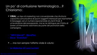 Un po’ di confusione terminologica…? Chiariamo: VIRAL :  un tipo di marketing non convenzionale che sfrutta la capacità comunicativa di pochi soggetti interessati per trasmettere il messaggio ad un numero esponenziale di utenti finali. È un'evoluzione del passaparola, ma se ne distingue per il fatto di avere un'intenzione volontaria da parte dei promotori della campagna. “Will  it   blend ?”,  BlendTec Dove “ Evolution ”    …  ma non sempre l’effetto virale è voluto: La Waterloo di Luca Luciani 