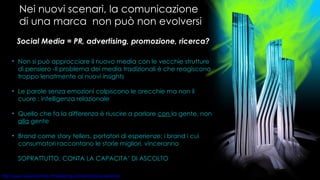 Nei nuovi scenari, la comunicazione di una marca  non può non evolversi Social Media = PR, advertising, promozione, ricerca?  Non si può approcciare il nuovo media con le vecchie strutture di pensiero -Il problema dei media tradizionali è che reagiscono troppo lenatmente ai nuovi insights Le parole senza emozioni colpiscono le orecchie ma non il cuore : intelligenza relazionale Quello che fa la differenza è riuscire a parlare  con  la gente, non  alla  gente Brand come story tellers, portatori di esperienze: i brand i cui consumatori raccontano le storie migliori, vinceranno SOPRATTUTTO, CONTA LA CAPACITA’ DI ASCOLTO 