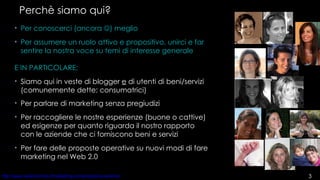 Perchè siamo qui? Per conoscerci (ancora   ) meglio Per assumere un ruolo attivo e propositivo, unirci e far sentire la nostra voce su temi di interesse generale  E IN PARTICOLARE: Siamo qui in veste di blogger  e  di utenti di beni/servizi (comunemente dette: consumatrici) Per parlare di marketing senza pregiudizi Per raccogliere le nostre esperienze (buone o cattive) ed esigenze per quanto riguarda il nostro rapporto con le aziende che ci forniscono beni e servizi Per fare delle proposte operative su nuovi modi di fare marketing nel Web 2.0  