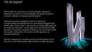 “ Gli stili digitali”  Nell’ambito di una ricerca sui Social Media, abbiamo elaborato un punto di vista originale nell’analisi di questo universo: abbiamo mappato gli  stili digitali. Attraverso questa mappatura siamo in grado di comprendere ed identificare non solo degli atteggiamenti relativi allo “stare in rete”, ma anche sul modo delle persone di “stare nel mercato”: come agiscono nel momento delle decisioni d’acquisto, quali sono le leve che li muovono nelle loro scelte d’acquisto, ma anche di altro genere, ad esempio politiche.  Questa mappatura consente anche di individuare chi tra loro sono i veri influenzatori delle opinioni e delle decisioni. 