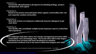 Prediction 1:   Community will participate in all aspects of marketing/strategy, product development, and support Prediction 2:   Brands to be present and participate where organic communities exist –not just corporate created communities   Prediction 3:   Work style evolves as employees collaborate beyond colleagues to get work done Prediction 4:   One identity with controllable multiple facets empowers users to control their web experience Most challenges indicated culture and change management processes within corporations –not a technology issue.  The social web is still in early stages –standards have not been fully been developed nor adopted. Measurement continues to be a key issue to determine progress and value. Source: Forrester, Future of the Social Web Roundtable   - Oct 2008 