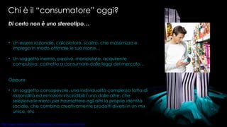 Chi è il “consumatore” oggi?  Oppure Un soggetto consapevole, una individualità complessa fatta di razionalità ed emozioni inscindibili l’una dalle altre, che seleziona le merci per trasmettere agli altri la propria identità sociale, che combina creativamente prodotti diversi in un mix unico, etc Di certo non è uno stereotipo…  Un essere razionale, calcolatore, scaltro, che massimizza e impiega in modo ottimale le sue risorse… Un soggetto inerme, passivo, manipolato, acquirente compulsivo, costretto a consumare dalle leggi del mercato… 