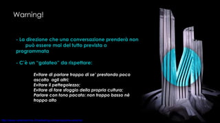 Warning! - La direzione che una conversazione prenderà non  può essere mai del tutto prevista o programmata - C’è un “galateo” da rispettare:  Evitare di parlare troppo di se’ prestando poco  ascolto  agli altri;  Evitare il pettegolezzo;  Evitare di fare sfoggio della propria cultura; Parlare con tono pacato: non troppo basso nè  troppo alto 