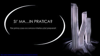 SI’ MA…IN PRATICA? Per prima cosa occorrono interlocutori preparati 