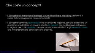 Che cos’è un concept? Il concetto è il mattoncino alla base di tutte le attività di marketing , perchè è il cuore del messaggio che viene comunicato Il concetto contiene:  la promessa  che un prodotto fa (bene, servizio) di risolvere un problema o soddisfare un bisogno irrisolto,  la ragione  per cui il bisogno è rilevante,  la ragione per cui è  credibile  che quel prodotto lo soddisferà, e gli  elementi chiave  che influenzeranno la percezione del prodotto.  