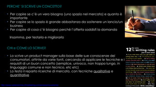 CHI e COME LO SCRIVE? Lo scrive un product manager sulla base delle sue conoscenze dei consumatori, attinte da varie fonti, cercando di applicare le tecniche e i requisiti di un buon concetto (semplice, univoco, non troppo lungo, in linguaggio comune e non tecnico, etc etc)  Lo  testa  il reparto ricerche di mercato, con tecniche  qualitative  e  quantitative PERCHE’ SI SCRIVE UN CONCETTO? Per capire se c’è un vero bisogno (uno spazio nel mercato) e quanto è importante Per capire se lo spazio è grande abbastanza da sostenere un lancio/un business Per capire di cosa c’è bisogno perchè l’offerta soddisfi la domanda Insomma, per testarlo e migliorarlo  