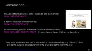Riassumendo…. Un Accepted Consumer Belief risponde alla domanda: WHY IS IT RELEVANT?   Il Benefit risponde alla domanda: WHAT’S IN IT FOR ME?   La reason why/reason to believe risponde alla domanda: WHY SHOULD I BELIEVE YOU?   Es: perchè contiene il  bifidus actiregularis ! Se queste  risposte sono forti e motivanti, si passa allo sviluppo e al lancio di un prodotto, oppure al riposizionamento di un prodotto esistente, etc 