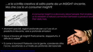 … e la scintilla creativa di solito parte da un  INSIGHT  vincente. Ma che cos’è un  consumer insight ? A consumer insight is a discovery about people that enables us to establish a natural connection between a product and their daily lives. Momenti speciali, ragioni profonde per cui l’uso di un prodotto è rilevante, vere e profonde emozioni Dove si trovano gli insight? Praticamente, dappertutto. Il difficile è vederli E come si trovano? Parlando con la gente, scendendo oltre l’ovvio, ascoltando a un livello più profondo del razionale 