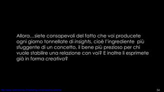 Allora…siete consapevoli del fatto che voi producete ogni giorno tonnellate di  insights , cioè l’ingrediente  più sfuggente di un concetto, il bene più prezioso per chi vuole stabilire una relazione con voi? E inoltre li esprimete già in forma  creativa ? 
