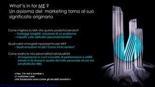 What’is in for  ME  ? Un assioma del  marketing torna al suo significato originario Come migliora la MIA vita questo prodotto/servizio? - Vantaggi tangibili, soluzione di un problema - Impatto sulle abitudini personali/familiari Quali valori intangibili rappresenta per ME? -  Quali emozioni mi dà? Come mi fa sentire? Come esalta la mia personalità/individualità? Un’esperienza in cui il concetto di performance e utilità (whats in it) sfuma in quello del tutto personale di uso ed emotività (for ME)  « hey, I’m not a number » « I customer care  che funzionano sono come gli alcolisti anonimi » 