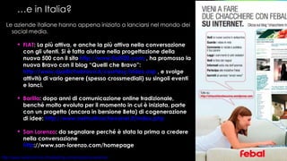 … e in Italia? Le aziende italiane hanno appena iniziato a lanciarsi nel mondo dei social media.  FIAT : La più attiva, e anche la più attiva nella conversazione con gli utenti. Si è fatta aiutare nella progettazione della nuova 500 con il sito   http://www.fiat500.com/ , ha promosso la nuova Bravo con il blog “Quelli che Bravo”:  http://www.quellichebravo.it/courtesy/index.asp  , e svolge attività di vario genere (spesso crossmediali) su singoli eventi e lanci. Barilla : dopo anni di comunicazione online tradizionale, benché molto evoluta per il momento in cui è iniziata, parte con un progetto (ancora in bersione Beta) di cogenerazione di idee:  http://www.nelmulinochevorrei.it/index.php   San Lorenzo : da segnalare perché è stata la prima a credere nella conversazione http ://www.san-lorenzo.com/homepage   