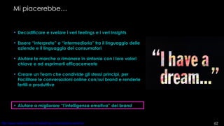 Mi piacerebbe… Decodificare e svelare i veri feelings e i veri insights Essere “interprete” e “intermediaria” tra il linguaggio delle aziende e il linguaggio dei consumatori Aiutare le marche a rimanere in sintonia con i loro valori chiave e ad esprimerli efficacemente Creare un Team che condivide gli stessi principi, per Facilitare le conversazioni online con/sui brand e renderle fertili e produttive Aiutare a migliorare “l’intelligenza emotiva” dei brand 