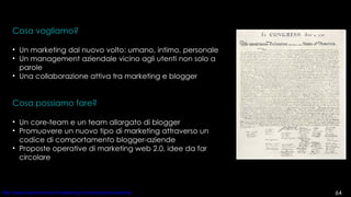 Cosa vogliamo? Un marketing dal nuovo volto: umano, intimo, personale Un management aziendale vicino agli utenti non solo a parole Una collaborazione attiva tra marketing e blogger Cosa possiamo fare? Un core-team e un team allargato di blogger  Promuovere un nuovo tipo di marketing attraverso un codice di comportamento blogger-aziende Proposte operative di marketing web 2.0, idee da far circolare 