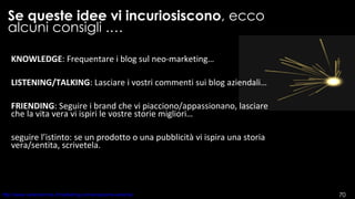 Se queste idee vi incuriosiscono , ecco alcuni consigli .… KNOWLEDGE : Frequentare i blog sul neo-marketing… LISTENING/TALKING : Lasciare i vostri commenti sui blog aziendali… FRIENDING : Seguire i brand che vi piacciono/appassionano, lasciare che la vita vera vi ispiri le vostre storie migliori… seguire l’istinto: se un prodotto o una pubblicità vi ispira una storia vera/sentita, scrivetela.  