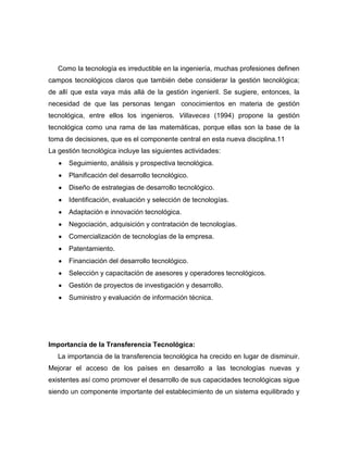 Como la tecnología es irreductible en la ingeniería, muchas profesiones definen
campos tecnológicos claros que también debe considerar la gestión tecnológica;
de allí que esta vaya más allá de la gestión ingenieril. Se sugiere, entonces, la
necesidad de que las personas tengan conocimientos en materia de gestión
tecnológica, entre ellos los ingenieros. Villaveces (1994) propone la gestión
tecnológica como una rama de las matemáticas, porque ellas son la base de la
toma de decisiones, que es el componente central en esta nueva disciplina.11
La gestión tecnológica incluye las siguientes actividades:
      Seguimiento, análisis y prospectiva tecnológica.
      Planificación del desarrollo tecnológico.
      Diseño de estrategias de desarrollo tecnológico.
      Identificación, evaluación y selección de tecnologías.
      Adaptación e innovación tecnológica.
      Negociación, adquisición y contratación de tecnologías.
      Comercialización de tecnologías de la empresa.
      Patentamiento.
      Financiación del desarrollo tecnológico.
      Selección y capacitación de asesores y operadores tecnológicos.
      Gestión de proyectos de investigación y desarrollo.
      Suministro y evaluación de información técnica.




Importancia de la Transferencia Tecnológica:
   La importancia de la transferencia tecnológica ha crecido en lugar de disminuir.
Mejorar el acceso de los países en desarrollo a las tecnologías nuevas y
existentes así como promover el desarrollo de sus capacidades tecnológicas sigue
siendo un componente importante del establecimiento de un sistema equilibrado y
 