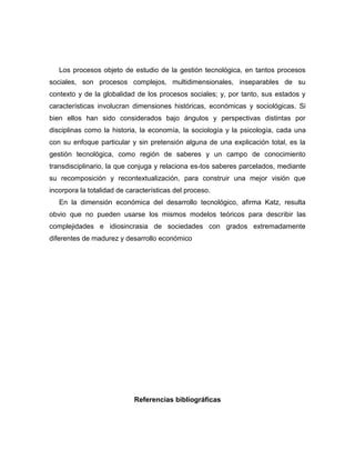 Los procesos objeto de estudio de la gestión tecnológica, en tantos procesos
sociales, son procesos complejos, multidimensionales, inseparables de su
contexto y de la globalidad de los procesos sociales; y, por tanto, sus estados y
características involucran dimensiones históricas, económicas y sociológicas. Si
bien ellos han sido considerados bajo ángulos y perspectivas distintas por
disciplinas como la historia, la economía, la sociología y la psicología, cada una
con su enfoque particular y sin pretensión alguna de una explicación total, es la
gestión tecnológica, como región de saberes y un campo de conocimiento
transdisciplinario, la que conjuga y relaciona es-tos saberes parcelados, mediante
su recomposición y recontextualización, para construir una mejor visión que
incorpora la totalidad de características del proceso.
   En la dimensión económica del desarrollo tecnológico, afirma Katz, resulta
obvio que no pueden usarse los mismos modelos teóricos para describir las
complejidades e idiosincrasia de sociedades con grados extremadamente
diferentes de madurez y desarrollo económico




                            Referencias bibliográficas
 