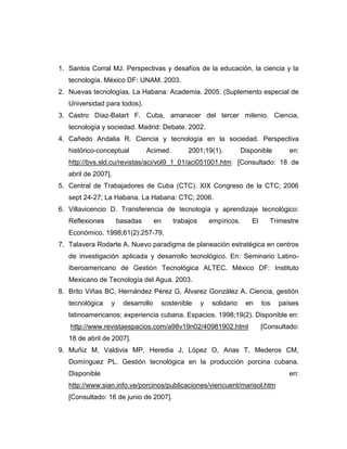 1. Santos Corral MJ. Perspectivas y desafíos de la educación, la ciencia y la
   tecnología. México DF: UNAM. 2003.
2. Nuevas tecnologías. La Habana: Academia. 2005. (Suplemento especial de
   Universidad para todos).
3. Castro Díaz-Balart F. Cuba, amanecer del tercer milenio. Ciencia,
   tecnología y sociedad. Madrid: Debate. 2002.
4. Cañedo Andalia R. Ciencia y tecnología en la sociedad. Perspectiva
   histórico-conceptual        Acimed.          2001;19(1).            Disponible       en:
   http://bvs.sld.cu/revistas/aci/vol9_1_01/aci051001.htm [Consultado: 18 de
   abril de 2007].
5. Central de Trabajadores de Cuba (CTC). XIX Congreso de la CTC; 2006
   sept 24-27; La Habana. La Habana: CTC; 2006.
6. Villavicencio D. Transferencia de tecnología y aprendizaje tecnológico:
   Reflexiones       basadas       en      trabajos       empíricos.      El     Trimestre
   Económico. 1998;61(2):257-79.
7. Talavera Rodarte A. Nuevo paradigma de planeación estratégica en centros
   de investigación aplicada y desarrollo tecnológico. En: Seminario Latino-
   Iberoamericano de Gestión Tecnológica ALTEC. México DF: Instituto
   Mexicano de Tecnología del Agua. 2003.
8. Brito Viñas BC, Hernández Pérez G, Álvarez González A. Ciencia, gestión
   tecnológica   y    desarrollo        sostenible    y   solidario     en     los   países
   latinoamericanos: experiencia cubana. Espacios. 1998;19(2). Disponible en:
   http://www.revistaespacios.com/a98v19n02/40981902.html                      [Consultado:
   18 de abril de 2007].
9. Muñiz M, Valdivia MP, Heredia J, López O, Arias T, Mederos CM,
   Domínguez PL. Gestión tecnológica en la producción porcina cubana.
   Disponible                                                                           en:
   http://www.sian.info.ve/porcinos/publicaciones/viencuent/marisol.htm
   [Consultado: 16 de junio de 2007].
 