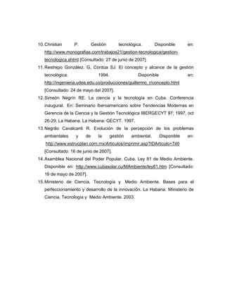 10. Christian     P.        Gestión        tecnológica.       Disponible      en:
   http://www.monografias.com/trabajos21/gestion-tecnologica/gestion-
   tecnologica.shtml [Consultado: 27 de junio de 2007].
11. Restrepo González. G, Cordúa SJ. El concepto y alcance de la gestión
   tecnológica.                1994.                Disponible                en:
   http://ingenieria.udea.edu.co/producciones/guillermo_r/concepto.html
   [Consultado: 24 de mayo del 2007].
12. Simeón Negrín RE. La ciencia y la tecnología en Cuba. Conferencia
   inaugural. En: Seminario Iberoamericano sobre Tendencias Modernas en
   Gerencia de la Ciencia y la Gestión Tecnológica IBERGECYT 97; 1997, oct
   26-29; La Habana. La Habana: GECYT. 1997.
13. Negrão Cavalcanti R. Evolución de la percepción de los problemas
   ambientales    y    de      la      gestión   ambiental.      Disponible   en:
    http://www.estrucplan.com.mx/Articulos/imprimir.asp?IDArticulo=740
   [Consultado: 16 de junio de 2007].
14. Asamblea Nacional del Poder Popular. Cuba. Ley 81 de Medio Ambiente.
   Disponible en: http://www.cubasolar.cu/MAmbiente/ley81.htm [Consultado:
   19 de mayo de 2007].
15. Ministerio de Ciencia, Tecnología y Medio Ambiente. Bases para el
   perfeccionamiento y desarrollo de la innovación. La Habana: Ministerio de
   Ciencia, Tecnología y Medio Ambiente. 2003.
 