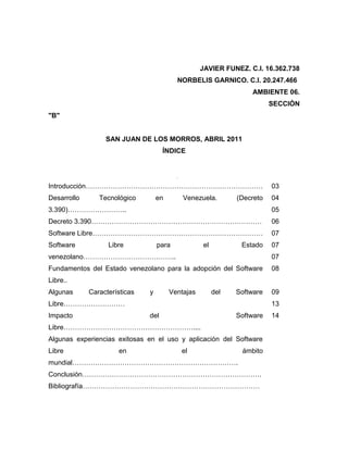 JAVIER FUNEZ. C.I. 16.362.738
                                          NORBELIS GARNICO. C.I. 20.247.466
                                                                   AMBIENTE 06.
                                                                          SECCIÓN
"B"


                  SAN JUAN DE LOS MORROS, ABRIL 2011
                                     ÍNDICE


                                        Pág.
Introducción……………………………………………………………………                                    03
Desarrollo      Tecnológico        en          Venezuela.      (Decreto   04
3.390)……………………..                                                          05
Decreto 3.390…………………………………………………………………                                    06
Software Libre…………………………………………………………………                                   07
Software           Libre           para             el          Estado    07
venezolano…………………………………..                                                 07
Fundamentos del Estado venezolano para la adopción del Software           08
Libre..
Algunas      Características   y        Ventajas         del   Software   09
Libre………………………                                                            13
Impacto                        del                             Software   14
Libre…………………………………………………....
Algunas experiencias exitosas en el uso y aplicación del Software
Libre                 en                       el               ámbito
mundial……………………………………………………………….
Conclusión…………………………………………………………………….
Bibliografía……………………………………………………………………
 