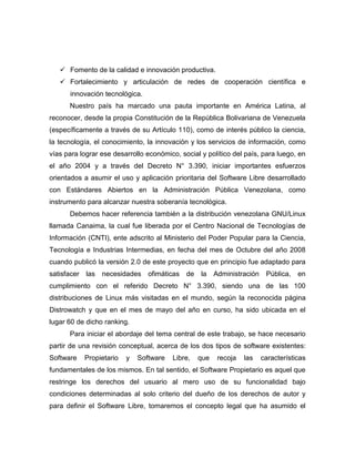  Fomento de la calidad e innovación productiva.
    Fortalecimiento y articulación de redes de cooperación científica e
      innovación tecnológica.
      Nuestro país ha marcado una pauta importante en América Latina, al
reconocer, desde la propia Constitución de la República Bolivariana de Venezuela
(específicamente a través de su Artículo 110), como de interés público la ciencia,
la tecnología, el conocimiento, la innovación y los servicios de información, como
vías para lograr ese desarrollo económico, social y político del país, para luego, en
el año 2004 y a través del Decreto N° 3.390, iniciar importantes esfuerzos
orientados a asumir el uso y aplicación prioritaria del Software Libre desarrollado
con Estándares Abiertos en la Administración Pública Venezolana, como
instrumento para alcanzar nuestra soberanía tecnológica.
      Debemos hacer referencia también a la distribución venezolana GNU/Linux
llamada Canaima, la cual fue liberada por el Centro Nacional de Tecnologías de
Información (CNTI), ente adscrito al Ministerio del Poder Popular para la Ciencia,
Tecnología e Industrias Intermedias, en fecha del mes de Octubre del año 2008
cuando publicó la versión 2.0 de este proyecto que en principio fue adaptado para
satisfacer las   necesidades ofimáticas de        la   Administración    Pública,   en
cumplimiento con el referido Decreto N° 3.390, siendo una de las 100
distribuciones de Linux más visitadas en el mundo, según la reconocida página
Distrowatch y que en el mes de mayo del año en curso, ha sido ubicada en el
lugar 60 de dicho ranking.
      Para iniciar el abordaje del tema central de este trabajo, se hace necesario
partir de una revisión conceptual, acerca de los dos tipos de software existentes:
Software   Propietario   y   Software   Libre,   que    recoja   las    características
fundamentales de los mismos. En tal sentido, el Software Propietario es aquel que
restringe los derechos del usuario al mero uso de su funcionalidad bajo
condiciones determinadas al solo criterio del dueño de los derechos de autor y
para definir el Software Libre, tomaremos el concepto legal que ha asumido el
 