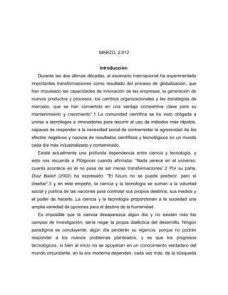 MARZO, 2.012


                                  Introducción:
   Durante las dos últimas décadas, el escenario internacional ha experimentado
importantes transformaciones como resultado del proceso de globalización, que
han impulsado las capacidades de innovación de las empresas, la generación de
nuevos productos y procesos, los cambios organizacionales y las estrategias de
mercado, que se han convertido en una ventaja competitiva clave para su
mantenimiento y crecimiento”.1 La comunidad científica se ha visto obligada a
unirse a tecnólogos e innovadores para recurrir al uso de métodos más rápidos,
capaces de responder a la necesidad social de contrarrestar la agresividad de los
efectos negativos y nocivos de resultados científicos y tecnológicos en un mundo
cada día más industrializado y contaminado.
   Existe actualmente una profunda dependencia entre ciencia y tecnología, y
esto nos recuerda a Pitágoras cuando afirmaba: “Nada perece en el universo;
cuanto acontece en él no pasa de ser meras transformaciones”.2 Por su parte,
Díaz Balart (2002) ha expresado: "El futuro no se puede predecir, pero sí
diseñar”,3 y en este empeño, la ciencia y la tecnología se suman a la voluntad
social y política de las naciones para controlar sus propios destinos, sus medios y
el poder de hacerlo. La ciencia y la tecnología proporcionan a la sociedad una
amplia variedad de opciones para el destino de la humanidad.
   Es imposible que la ciencia desaparezca algún día y no existan más los
campos de investigación; sería negar la propia dialéctica del desarrollo. Ningún
paradigma es concluyente; algún día perderán su vigencia, porque no podrán
responder a los nuevos problemas planteados, y es que los progresos
tecnológicos, si bien al inicio no se apoyaban en un conocimiento verdadero del
mundo circundante, en la era moderna dependen, cada vez más, de la búsqueda
 