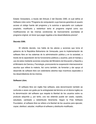 Estado Venezolano, a través del Artículo 2 del Decreto 3390, el cual define al
Software Libre como "Programa de computación cuya licencia garantiza al usuario
acceso al código fuente del programa y lo autoriza a ejecutarlo con cualquier
propósito, modificarlo y redistribuir tanto el programa original como sus
modificaciones en las mismas condiciones de licenciamiento acordadas al
programa original, sin tener que pagar regalías a los desarrolladores previos".


Decreto 3390.


       El referido decreto, nos habla de los planes y acciones que toma el
gobierno de la República Bolivariana de Venezuela, para la implementación de
software libre en los sistemas de la administración pública y en la sociedad, a
través de la capacitación de los funcionarios públicos y usuarios, para el manejo y
uso de estos mediante acciones conjuntas del Ministerio de Educación y Deporte y
el Ministerio de Ciencia y Tecnología, promoviendo la cooperación internacional en
asuntos que refiere la materia. Así como también, de fomentar y dar apoyo al
desarrollo de software libre con estándares abiertos bajo incentivos especiales a
los desarrolladores de los mismos.


Software Libre.


       El software libre (en inglés free software, esta denominación también se
confunde a veces con gratis por la ambigüedad del término en el idioma inglés) es
la denominación del software que respeta la libertad de los usuarios sobre su
producto adquirido y, por tanto, una vez obtenido puede ser usado, copiado,
estudiado, cambiado y redistribuido libremente. Según la Free Software
Foundation, el software libre se refiere a la libertad de los usuarios para ejecutar,
copiar, distribuir, estudiar, modificar el software y distribuirlo modificado.
 