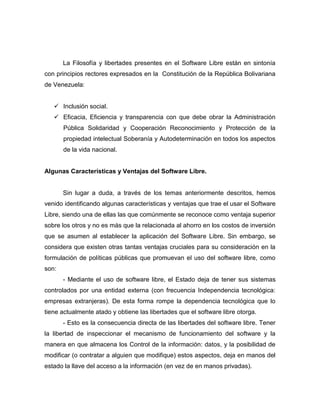 La Filosofía y libertades presentes en el Software Libre están en sintonía
con principios rectores expresados en la Constitución de la República Bolivariana
de Venezuela:


    Inclusión social.
    Eficacia, Eficiencia y transparencia con que debe obrar la Administración
       Pública Solidaridad y Cooperación Reconocimiento y Protección de la
       propiedad intelectual Soberanía y Autodeterminación en todos los aspectos
       de la vida nacional.


Algunas Características y Ventajas del Software Libre.


       Sin lugar a duda, a través de los temas anteriormente descritos, hemos
venido identificando algunas características y ventajas que trae el usar el Software
Libre, siendo una de ellas las que comúnmente se reconoce como ventaja superior
sobre los otros y no es más que la relacionada al ahorro en los costos de inversión
que se asumen al establecer la aplicación del Software Libre. Sin embargo, se
considera que existen otras tantas ventajas cruciales para su consideración en la
formulación de políticas públicas que promuevan el uso del software libre, como
son:
       - Mediante el uso de software libre, el Estado deja de tener sus sistemas
controlados por una entidad externa (con frecuencia Independencia tecnológica:
empresas extranjeras). De esta forma rompe la dependencia tecnológica que lo
tiene actualmente atado y obtiene las libertades que el software libre otorga.
       - Esto es la consecuencia directa de las libertades del software libre. Tener
la libertad de inspeccionar el mecanismo de funcionamiento del software y la
manera en que almacena los Control de la información: datos, y la posibilidad de
modificar (o contratar a alguien que modifique) estos aspectos, deja en manos del
estado la llave del acceso a la información (en vez de en manos privadas).
 