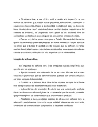 - El software libre, al ser público, está sometido a la inspección de una
multitud de personas, que pueden buscar problemas, solucionarlos, y compartir la
solución con los demás. Debido a Confiabilidad y estabilidad: esto, y a lo que se
llama "el principio de Linux" (dada la suficiente cantidad de ojos, cualquier error del
software es evidente), los programas libres gozan de un excelente nivel de
confiabilidad y estabilidad, requerido para las aplicaciones críticas del estado.
       - Este es uno de los puntos clave para el Estado. Mucha de la información
que el Estado maneja puede ser peligrosa en manos incorrectas. Es por esto que
es crítico que el Estado Seguridad: pueda fiscalizar que su software no tenga
puertas de entradas traseras, voluntarias o accidentales, y que pueda cerrarlas en
caso de encontrarlas; tal inspección sólo es posible con el software libre.


Impacto del software libre.


       Los impactos del software libre, y las principales nuevas perspectivas que
permite, son los siguientes:
       - Aprovechamiento más adecuado de los recursos: Muchas aplicaciones
utilizadas o promovidas por las administraciones públicas son también utilizadas
por otros sectores de la sociedad.
       - Fomento de la industria local: Una de las mayores ventajas del software
libre es la posibilidad de desarrollar industria local de software.
       - Independencia del proveedor: Es obvio que una organización preferirá
depender de un mercado en régimen de competencia que de un solo proveedor
que puede imponer las condiciones en que proporciona su producto.
       - Adaptación a las necesidades exactas: En el caso del software libre, la
adaptación puede hacerse con mucha mayor facilidad, y lo que es más importante,
sirviéndose de un mercado con competencia, si hace falta contratarla.
 