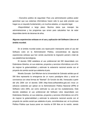 - Escrutinio público de seguridad: Para una administración pública poder
garantizar que sus sistemas informáticos hacen sólo lo que está previsto que
hagan es un requisito fundamental y, en muchos estados, un requisito legal.
      -Disponibilidad   a   largo   plazo:   Muchos    datos   que   manejan     las
administraciones y los programas que sirven para calcularlos han de estar
disponibles dentro de decenas de años.


Algunas experiencias exitosas en el uso y aplicación del Software Libre en el
ámbito mundial.


      En el ámbito mundial existe una repercusión interesante sobre el uso del
Software Libre en la Administración Pública, conociéndose de algunas
experiencias exitosas que han venido asumiendo la migración parcial o total de
sus plataformas tecnológicas.
      El decreto 3390 establece el uso preferencial del SW desarrollado con
Estándares Abiertos, en sus sistemas, proyectos y servicios informáticos con el fin
de mejorar la gobernabilidad y estimular la soberanía nacional acorde con el
proyecto de cambio social que adelanta el país.
      Morelis Gonzalo Carl Mitcham de la Universidad de Colorado señala que el
SW libre representa la emergencia de un nuevo paradigma ético y social en
convivencia con otras formas de ''libertad''. En función de ello, Venezuela a partir
del año 2004 con el decreto 3390 (http://www.softwarelibre.gob.ve/) inicia un
esfuerzo sostenido por aplicar en la Administración Pública Nacional (APN) el
Software Libre (SW), así como estimular su uso por los ciudadanos/as. Este
decreto establece el uso preferencial del Software Libre desarrollado con
Estándares Abiertos, en sus sistemas, proyectos y servicios informáticos con el fin
de mejorar la gobernabilidad y estimular la soberanía nacional acorde con el
proyecto de cambio social que adelanta el país, convirtiéndose así, en la primera
Política Pública que busca poner en marcha el SW libre en la nación, siendo
 