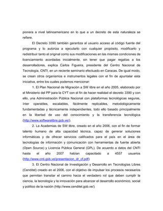 pionera a nivel latinoamericano en lo que a un decreto de esta naturaleza se
refiere.
        El Decreto 3390 también garantiza al usuario acceso al código fuente del
programa y lo autoriza a ejecutarlo con cualquier propósito, modificarlo y
redistribuir tanto el original como sus modificaciones en las mismas condiciones de
licenciamiento acordadas inicialmente, sin tener que pagar regalías a los
desarrolladores, explica Carlos Figueira, presidente del Centro Nacional de
Tecnología, CNTI, en un reciente seminario efectuado en Caracas. De igual modo,
se crean otros organismos e instrumentos legales con el fin de apuntalar esta
iniciativa, entre los cuales podemos mencionar:
        1. El Plan Nacional de Migración a SW libre en el año 2005, elaborado por
el Ministerio del PP para la CYT con el fin de hacer realidad el decreto 3390 y con
ello, una Administración Pública Nacional con plataformas tecnológicas seguras,
ínter      operables,   escalables,    fácilmente   replicables,   metodológicamente
fundamentadas y técnicamente independientes, todo ello basado principalmente
en la libertad de uso del conocimiento y la transferencia tecnológica
(http://www.softwarelibre.gob.ve/).
        2. La Academias de SW libre, creado en el año 2006, con el fin de formar
talento humano de alta capacidad técnica, capaz de generar soluciones
informáticas y de ofrecer servicios calificados para el país en el área de
tecnologías de información y comunicación con herramientas de fuente abierta
(Open Source) y Licencia Pública General (GPL). De acuerdo a datos del CNTI
hasta        el   año     2007        habían   capacitado      a    4557    usuarios
(http://www.cnti.gob.ve/presentacion_dr_cf.pdf)
        3. El Centro Nacional de Investigación y Desarrollo en Tecnologías Libres
(Cenditel) creado en el 2006, con el objetivo de impulsar los procesos necesarios
que permitan transitar el camino hacia el verdadero rol que deben cumplir la
ciencia, la tecnología y la innovación para alcanzar el desarrollo económico, social
y político de la nación (http://www.cenditel.gob.ve/)
 